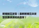新娘鲜花发型（最新新娘花朵发型优雅浪漫时尚盘发）