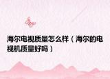海尔电视质量怎么样（海尔的电视机质量好吗）