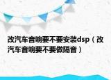 改汽车音响要不要安装dsp（改汽车音响要不要做隔音）