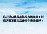 临沂进口化妆品批发市场在哪（到临沂批发化妆品去哪个市场最好）