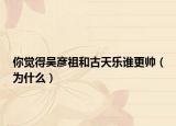 你觉得吴彦祖和古天乐谁更帅（为什么）