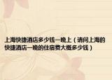 上海快捷酒店多少钱一晚上（请问上海的快捷酒店一晚的住宿费大概多少钱）