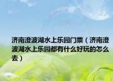 济南澄波湖水上乐园门票（济南澄波湖水上乐园都有什么好玩的怎么去）