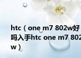 htc（one m7 802w好吗入手htc one m7 802w）