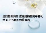 当日最新消息 送给妈妈最简单的礼物 以下五种礼物是首选