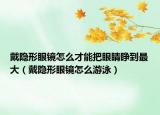 戴隐形眼镜怎么才能把眼睛睁到最大（戴隐形眼镜怎么游泳）