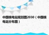 中国核电站规划图2030（中国核电站分布图）