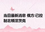 当日最新消息 俄方:已控制北顿涅茨克