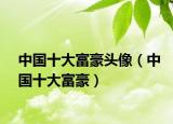 中国十大富豪头像（中国十大富豪）