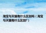 淘宝与天猫有什么区别吗（淘宝与天猫有什么区别?）