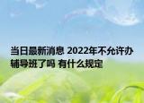 当日最新消息 2022年不允许办辅导班了吗 有什么规定