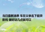 当日最新消息 车在父亲名下能贷款吗 做好这几点就可以