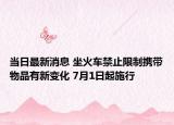 当日最新消息 坐火车禁止限制携带物品有新变化 7月1日起施行