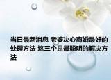 当日最新消息 老婆决心离婚最好的处理方法 这三个是最聪明的解决方法