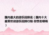 国内最大的游乐园排名（国内十大最受欢迎游乐园排行榜 你想去哪嗨）