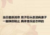 当日最新消息 男子街头耍酒疯妻子一脚踹倒制止 具体情况是怎样的