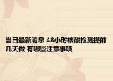当日最新消息 48小时核酸检测提前几天做 有哪些注意事项