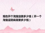 现在开个淘宝店要多少钱（开一个淘宝店到底需要多少钱）