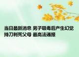 当日最新消息 男子吸毒后产生幻觉持刀刺死父母 最高法通报