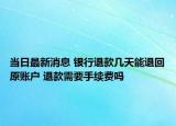 当日最新消息 银行退款几天能退回原账户 退款需要手续费吗