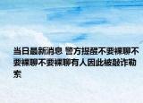 当日最新消息 警方提醒不要裸聊不要裸聊不要裸聊有人因此被敲诈勒索