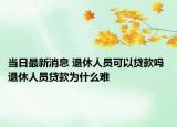 当日最新消息 退休人员可以贷款吗 退休人员贷款为什么难