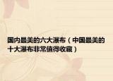 国内最美的六大瀑布（中国最美的十大瀑布非常值得收藏）