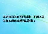 在家自己怎么可以创业（不用上班怎样实现在家就可以创业）