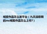 喊麦作品怎么发平台（九天战歌网的mc喊麦作品怎么上传?）