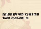 当日最新消息 哪些行为属于信用卡诈骗 这些情况要注意