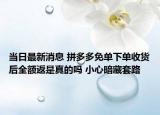 当日最新消息 拼多多免单下单收货后全额返是真的吗 小心暗藏套路