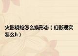 火影晓蛇怎么换形态（幻影现实怎么h）