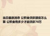 当日最新消息 公积金贷款额度怎么算 公积金有多少才能贷款70万