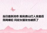当日最新消息 起底唐山打人案最后落网嫌犯 同居女朋友也被抓了