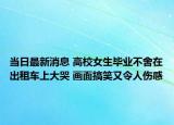 当日最新消息 高校女生毕业不舍在出租车上大哭 画面搞笑又令人伤感