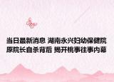 当日最新消息 湖南永兴妇幼保健院原院长自杀背后 揭开桃事往事内幕