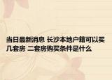 当日最新消息 长沙本地户籍可以买几套房 二套房购买条件是什么
