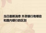 当日最新消息 外资银行有哪些 和国内银行的区别