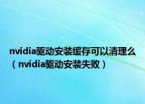 nvidia驱动安装缓存可以清理么（nvidia驱动安装失败）