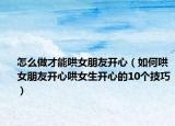 怎么做才能哄女朋友开心（如何哄女朋友开心哄女生开心的10个技巧）