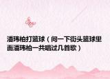 潘玮柏打篮球（问一下街头篮球里面潘玮柏一共唱过几首歌）