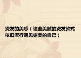 烫发的美感（这些美腻的烫发款式依旧流行遇见更美的自己）