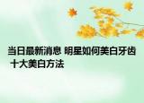 当日最新消息 明星如何美白牙齿 十大美白方法