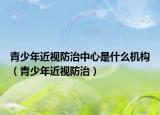 青少年近视防治中心是什么机构（青少年近视防治）