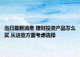 当日最新消息 理财投资产品怎么买 从这些方面考虑选择