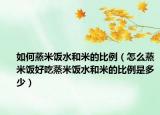 如何蒸米饭水和米的比例（怎么蒸米饭好吃蒸米饭水和米的比例是多少）
