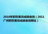 2010年职称英语成绩查询（2011广州职称英语成绩查询网址）