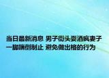 当日最新消息 男子街头耍酒疯妻子一脚踹倒制止 避免做出格的行为