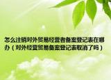 怎么注销对外贸易经营者备案登记表在哪办（对外经营贸易备案登记表取消了吗）