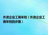 外资企业工商年检（外资企业工商年检的步骤）